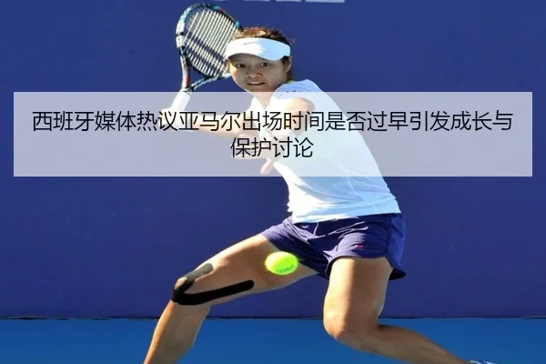 西班牙媒体热议亚马尔出场时间是否过早引发成长与保护讨论