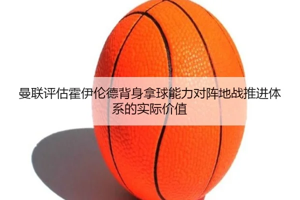 曼联评估霍伊伦德背身拿球能力对阵地战推进体系的实际价值 | cc7c7.app