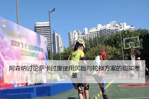 阿森纳讨论萨卡过度使用风险与轮换方案的现实考量（cc7c7.app）